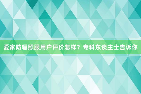 爱家防辐照服用户评价怎样？专科东谈主士告诉你